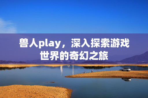 兽人play，深入探索游戏世界的奇幻之旅