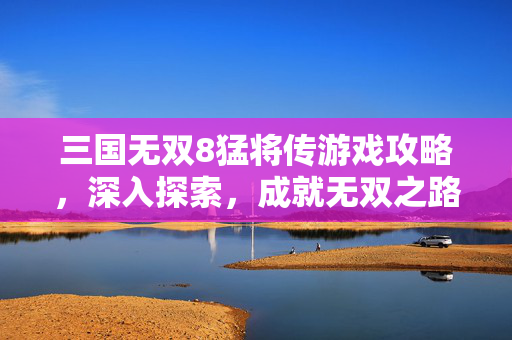 三国无双8猛将传游戏攻略，深入探索，成就无双之路