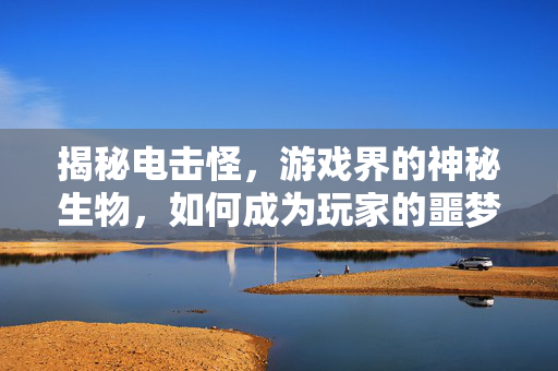 揭秘电击怪，游戏界的神秘生物，如何成为玩家的噩梦？