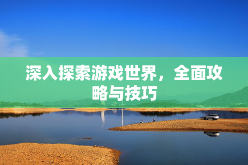 深入探索游戏世界，全面攻略与技巧
