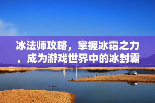 冰法师攻略，掌握冰霜之力，成为游戏世界中的冰封霸主