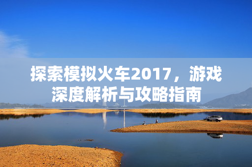 探索模拟火车2017，游戏深度解析与攻略指南
