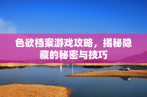 色欲档案游戏攻略，揭秘隐藏的秘密与技巧