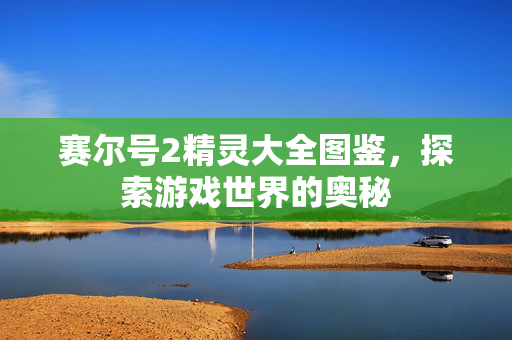 赛尔号2精灵大全图鉴,探索游戏世界的奥秘 赛尔号2精灵大全图鉴,探索游戏世界的奥秘