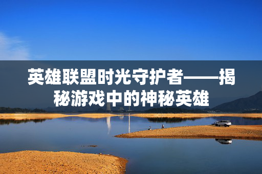 英雄联盟时光守护者——揭秘游戏中的神秘英雄 英雄联盟时光守护者——揭秘游戏中的神秘英雄