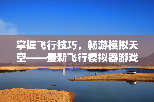 掌握飞行技巧,畅游模拟天空——最新飞行模拟器游戏攻略 掌握飞行技巧,畅游模拟天空——最新飞行模拟器游戏攻略