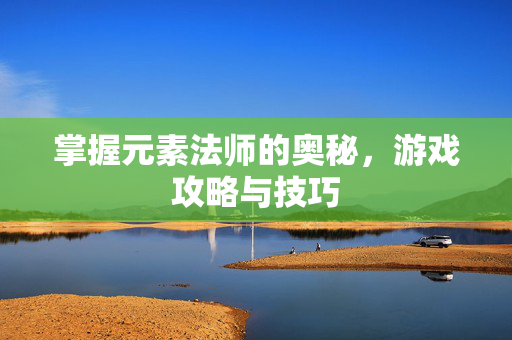 掌握元素法师的奥秘，游戏攻略与技巧