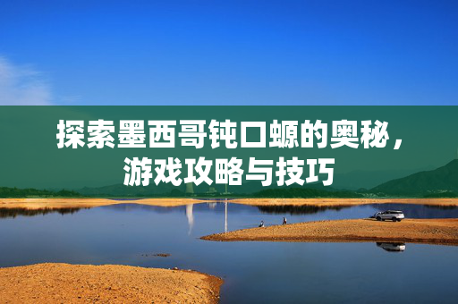 探索墨西哥钝口螈的奥秘，游戏攻略与技巧
