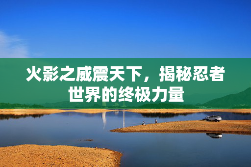 火影之威震天下，揭秘忍者世界的终极力量