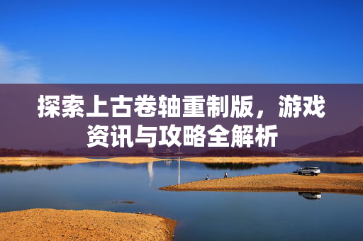 探索上古卷轴重制版，游戏资讯与攻略全解析
