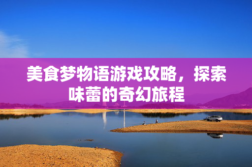 美食梦物语游戏攻略，探索味蕾的奇幻旅程