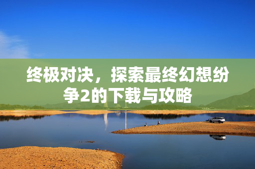 终极对决,探索最终幻想纷争2的下载与攻略 终极对决,探索最终幻想纷争2的下载与攻略