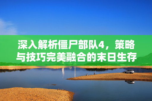 深入解析僵尸部队4，策略与技巧完美融合的末日生存游戏