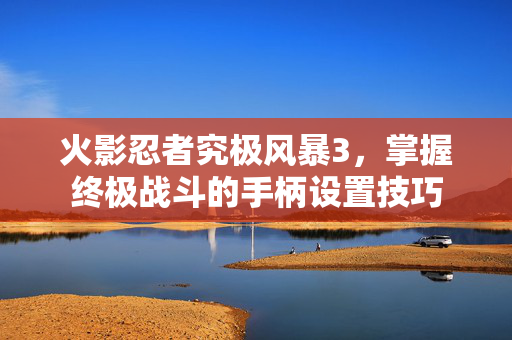 火影忍者究极风暴3，掌握终极战斗的手柄设置技巧