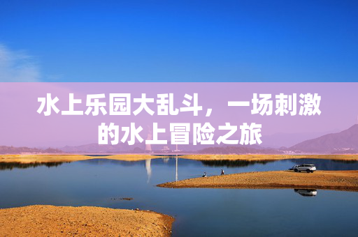 水上乐园大乱斗，一场刺激的水上冒险之旅