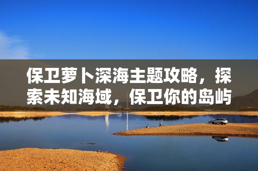 保卫萝卜深海主题攻略，探索未知海域，保卫你的岛屿！