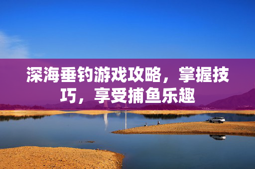 深海垂钓游戏攻略，掌握技巧，享受捕鱼乐趣