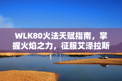 WLK80火法天赋指南，掌握火焰之力，征服艾泽拉斯
