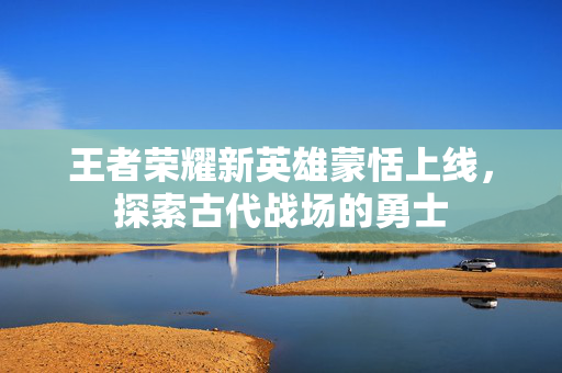 王者荣耀新英雄蒙恬上线，探索古代战场的勇士
