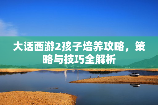 大话西游2孩子培养攻略，策略与技巧全解析