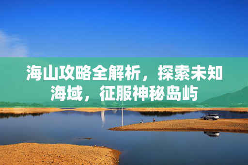 海山攻略全解析，探索未知海域，征服神秘岛屿