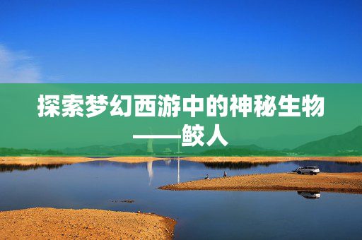 探索梦幻西游中的神秘生物——鲛人