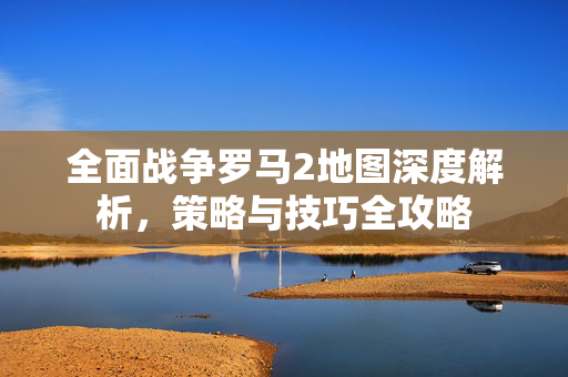 全面战争罗马2地图深度解析，策略与技巧全攻略