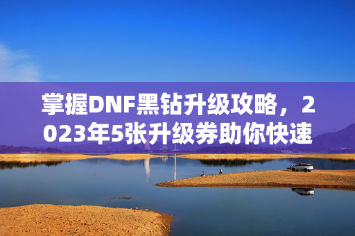 掌握DNF黑钻升级攻略，2023年5张升级券助你快速提升