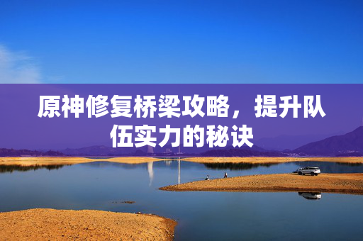 原神修复桥梁攻略，提升队伍实力的秘诀