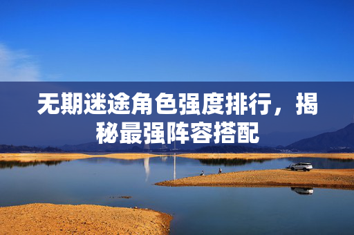 无期迷途角色强度排行，揭秘最强阵容搭配