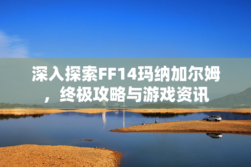 深入探索FF14玛纳加尔姆，终极攻略与游戏资讯