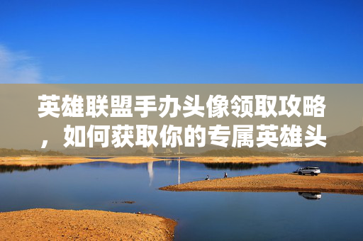 英雄联盟手办头像领取攻略，如何获取你的专属英雄头像？