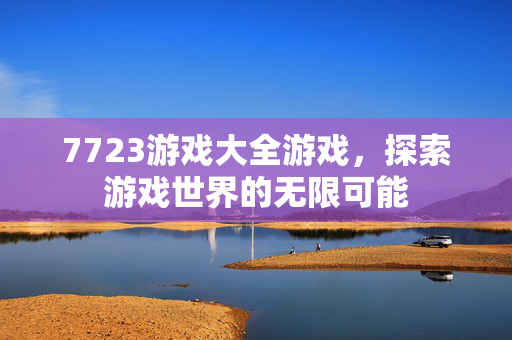 7723游戏大全游戏，探索游戏世界的无限可能