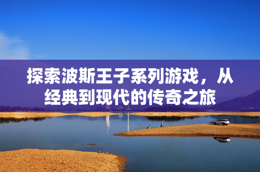 探索波斯王子系列游戏，从经典到现代的传奇之旅