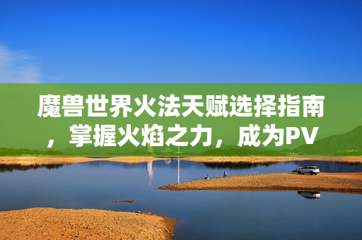 魔兽世界火法天赋选择指南，掌握火焰之力，成为PVP与PVE的佼佼者