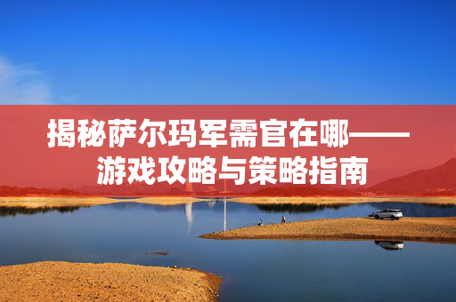 揭秘萨尔玛军需官在哪—— 游戏攻略与策略指南