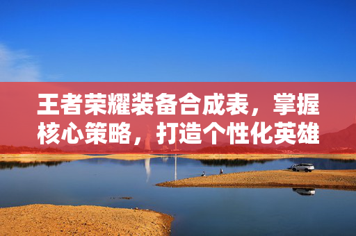 王者荣耀装备合成表，掌握核心策略，打造个性化英雄阵容