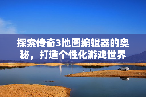 探索传奇3地图编辑器的奥秘，打造个性化游戏世界