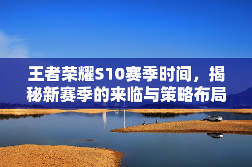 王者荣耀S10赛季时间,揭秘新赛季的来临与策略布局 王者荣耀S10赛季时间,揭秘新赛季的来临与策略布局
