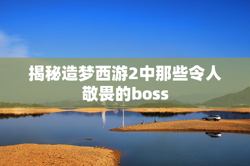 揭秘造梦西游2中那些令人敬畏的boss
