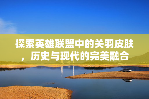 探索英雄联盟中的关羽皮肤，历史与现代的完美融合