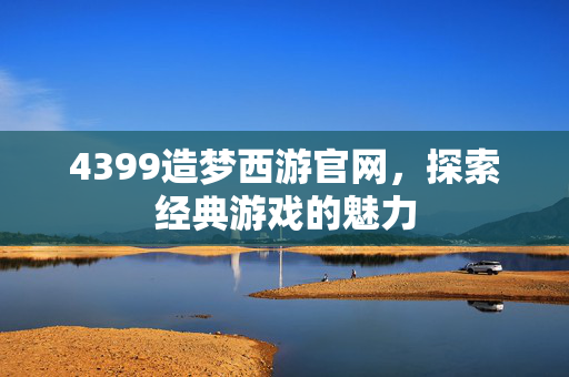4399造梦西游官网，探索经典游戏的魅力