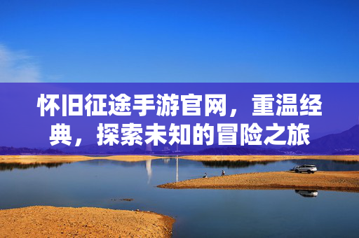 怀旧征途手游官网，重温经典，探索未知的冒险之旅