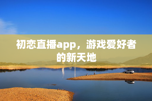 初恋直播app，游戏爱好者的新天地