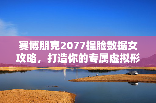赛博朋克2077捏脸数据女攻略,打造你的专属虚拟形象 赛博朋克2077捏脸数据女攻略,打造你的专属虚拟形象