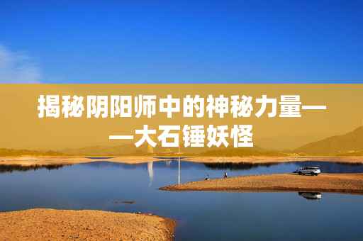 揭秘阴阳师中的神秘力量——大石锤妖怪