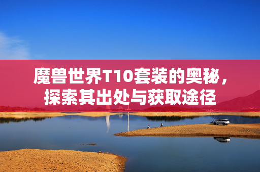 魔兽世界T10套装的奥秘，探索其出处与获取途径