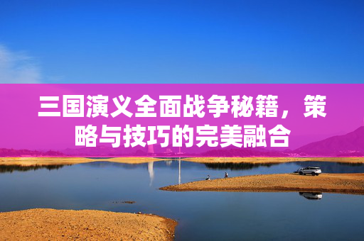 三国演义全面战争秘籍，策略与技巧的完美融合