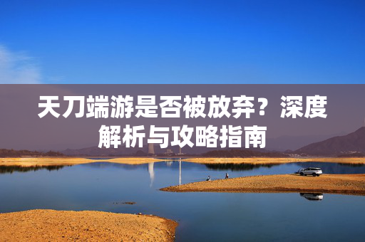 天刀端游是否被放弃？深度解析与攻略指南
