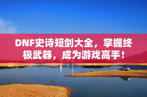 DNF史诗短剑大全，掌握终极武器，成为游戏高手！